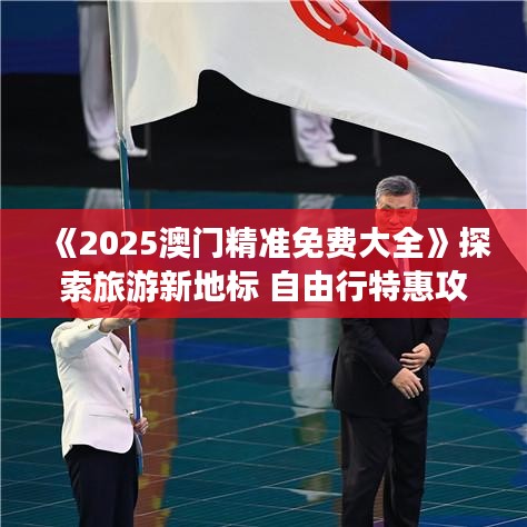 《2025澳门精准免费大全》探索旅游新地标 自由行特惠攻略