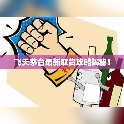 飞天茅台最新取货攻略揭秘！