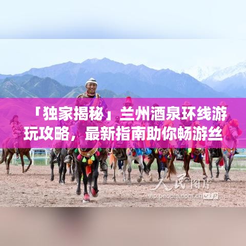 「独家揭秘」兰州酒泉环线游玩攻略，最新指南助你畅游丝路之旅
